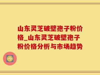 山东灵芝破壁孢子粉价格_山东灵芝破壁孢子粉价格分析与市场趋势