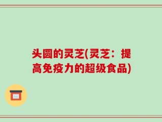头圆的灵芝(灵芝：提高免疫力的超级食品)