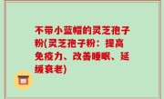 不带小蓝帽的灵芝孢子粉(灵芝孢子粉：提高免疫力、改善睡眠、延缓衰老)