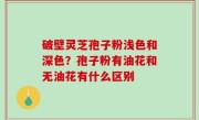 破壁灵芝孢子粉浅色和深色？孢子粉有油花和无油花有什么区别