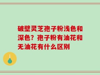 破壁灵芝孢子粉浅色和深色？孢子粉有油花和无油花有什么区别