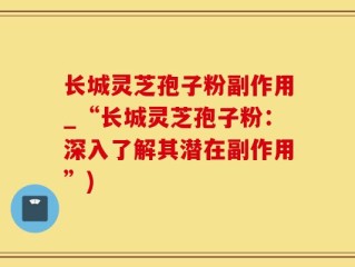 长城灵芝孢子粉副作用_“长城灵芝孢子粉：深入了解其潜在副作用”)