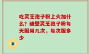 吃灵芝孢子粉上火加什么？破壁灵芝孢子粉每天服用几次，每次服多少