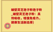 破壁灵芝孢子粉孢子粉_破壁灵芝孢子粉：高效吸收，增强免疫力，健康生活新选择)