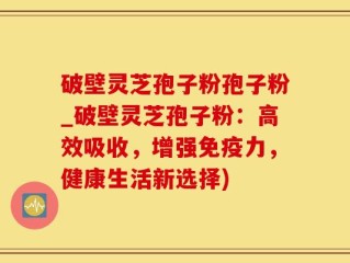破壁灵芝孢子粉孢子粉_破壁灵芝孢子粉：高效吸收，增强免疫力，健康生活新选择)