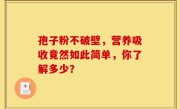 孢子粉不破壁，营养吸收竟然如此简单，你了解多少？