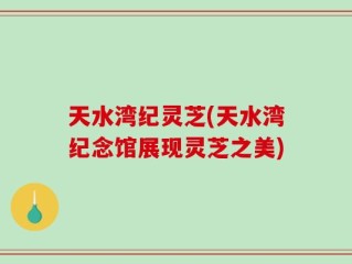 天水湾纪灵芝(天水湾纪念馆展现灵芝之美)