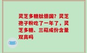 灵芝多糖肽德国？灵芝孢子粉吃了一年了，灵芝多糖、三萜成份含量双高吗