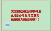灵芝配桔梗治咳嗽吗怎么吃(如何食用灵芝和桔梗配方缓解咳嗽？)