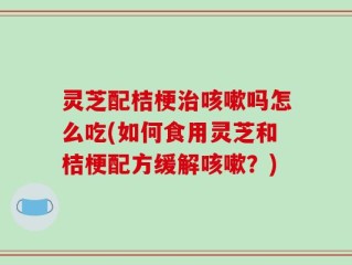 灵芝配桔梗治咳嗽吗怎么吃(如何食用灵芝和桔梗配方缓解咳嗽？)