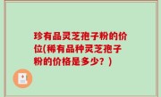 珍有品灵芝孢子粉的价位(稀有品种灵芝孢子粉的价格是多少？)