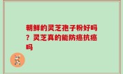 朝鲜的灵芝孢子粉好吗？灵芝真的能防癌抗癌吗