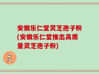 安徽乐仁堂灵芝孢子粉(安徽乐仁堂推出高质量灵芝孢子粉)