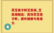 灵芝孢子粉芝圣阁_芝圣阁精选：高效灵芝孢子粉，提升健康与免疫力