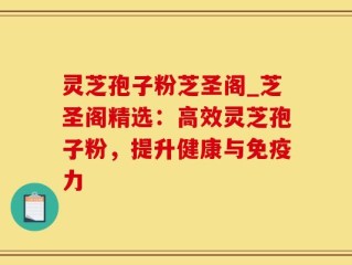 灵芝孢子粉芝圣阁_芝圣阁精选：高效灵芝孢子粉，提升健康与免疫力