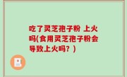 吃了灵芝孢子粉 上火吗(食用灵芝孢子粉会导致上火吗？)