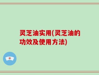 灵芝油实用(灵芝油的功效及使用方法)