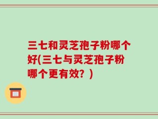 三七和灵芝孢子粉哪个好(三七与灵芝孢子粉哪个更有效？)