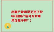剖腹产能喝灵芝孢子粉吗(剖腹产后可否食用灵芝孢子粉？)