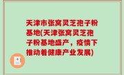 天津市张窝灵芝孢子粉基地(天津张窝灵芝孢子粉基地盛产，疫情下推动着健康产业发展)