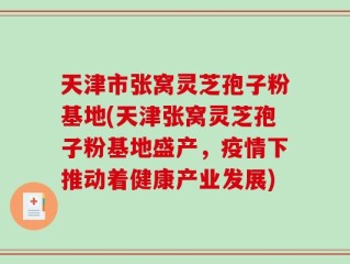 天津市张窝灵芝孢子粉基地(天津张窝灵芝孢子粉基地盛产，疫情下推动着健康产业发展)