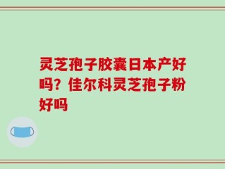 灵芝孢子胶囊日本产好吗？佳尔科灵芝孢子粉好吗