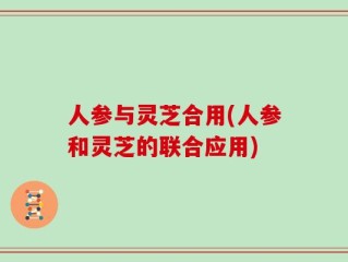 人参与灵芝合用(人参和灵芝的联合应用)