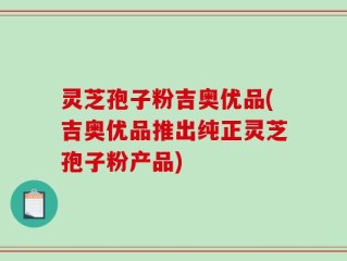 灵芝孢子粉吉奥优品(吉奥优品推出纯正灵芝孢子粉产品)