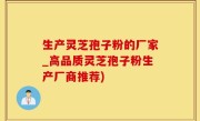 生产灵芝孢子粉的厂家_高品质灵芝孢子粉生产厂商推荐)