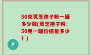 50克灵芝孢子粉一罐多少钱(灵芝孢子粉：50克一罐价格是多少？)