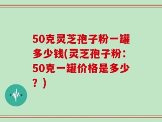 50克灵芝孢子粉一罐多少钱(灵芝孢子粉：50克一罐价格是多少？)