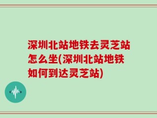 深圳北站地铁去灵芝站怎么坐(深圳北站地铁如何到达灵芝站)