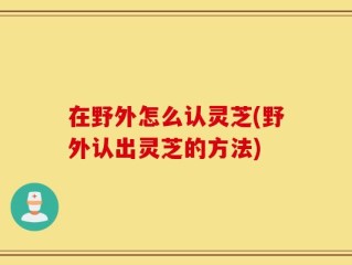 在野外怎么认灵芝(野外认出灵芝的方法)