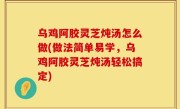 乌鸡阿胶灵芝炖汤怎么做(做法简单易学，乌鸡阿胶灵芝炖汤轻松搞定)