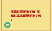 王海红灵芝孢子粉_王海红高品质灵芝孢子粉：