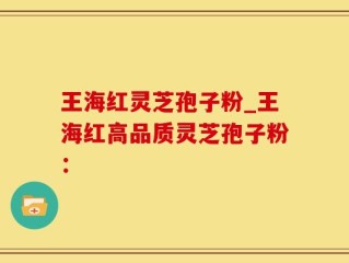 王海红灵芝孢子粉_王海红高品质灵芝孢子粉：