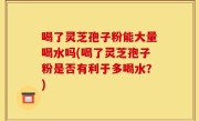 喝了灵芝孢子粉能大量喝水吗(喝了灵芝孢子粉是否有利于多喝水？)
