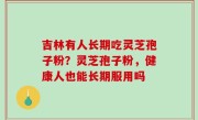 吉林有人长期吃灵芝孢子粉？灵芝孢子粉，健康人也能长期服用吗
