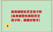 商用破壁机灵芝孢子粉(商用破壁机提取灵芝孢子粉，健康好帮手)