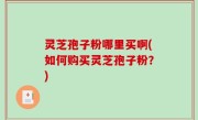 灵芝孢子粉哪里买啊(如何购买灵芝孢子粉？)