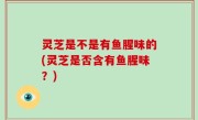 灵芝是不是有鱼腥味的(灵芝是否含有鱼腥味？)