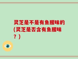 灵芝是不是有鱼腥味的(灵芝是否含有鱼腥味？)