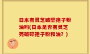 日本有灵芝破壁孢子粉油吗(日本是否有灵芝壳破碎孢子粉和油？)