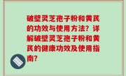 破壁灵芝孢子粉和黄芪的功效与使用方法？详解破壁灵芝孢子粉和黄芪的健康功效及使用指南？