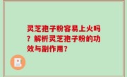 灵芝孢子粉容易上火吗？解析灵芝孢子粉的功效与副作用？
