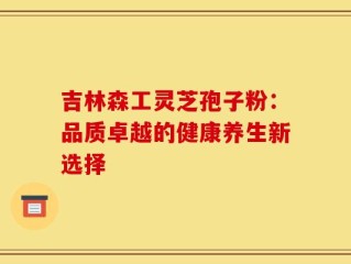 吉林森工灵芝孢子粉：品质卓越的健康养生新选择