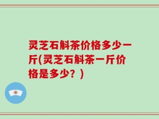 灵芝石斛茶价格多少一斤(灵芝石斛茶一斤价格是多少？)