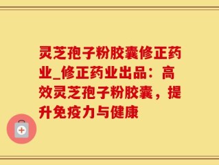 灵芝孢子粉胶囊修正药业_修正药业出品：高效灵芝孢子粉胶囊，提升免疫力与健康