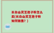 长白山灵芝孢子粉怎么卖(长白山灵芝孢子粉如何销售？)