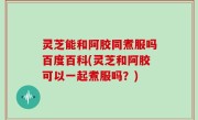 灵芝能和阿胶同煮服吗百度百科(灵芝和阿胶可以一起煮服吗？)